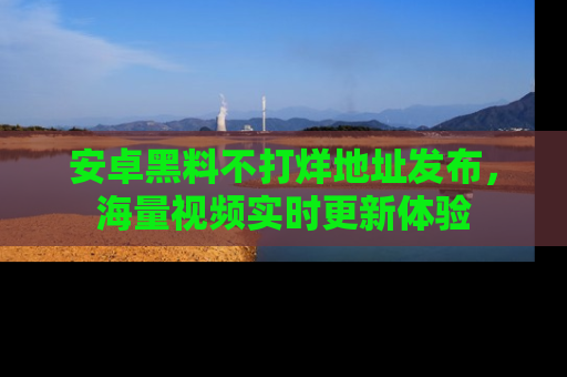 安卓黑料不打烊地址发布，海量视频实时更新体验