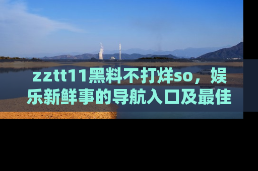 zztt11黑料不打烊so，娱乐新鲜事的导航入口及最佳浏览线路推荐