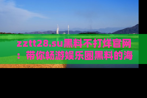 zztt28.su黑料不打烊官网：带你畅游娱乐圈黑料的海洋，掌握每一条最新消息
