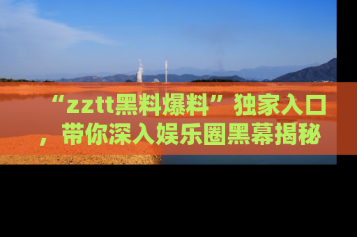 “zztt黑料爆料”独家入口，带你深入娱乐圈黑幕揭秘