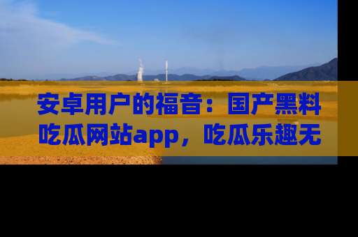 安卓用户的福音：国产黑料吃瓜网站app，吃瓜乐趣无穷尽！