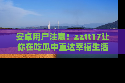 安卓用户注意！zztt17让你在吃瓜中直达幸福生活