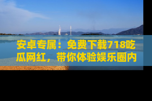 安卓专属：免费下载718吃瓜网红，带你体验娱乐圈内幕