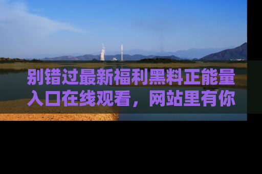 别错过最新福利黑料正能量入口在线观看，网站里有你想看的所有秘密！