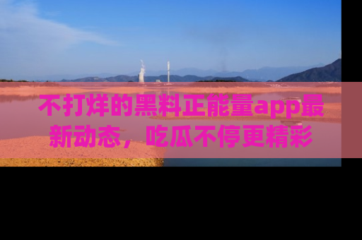 不打烊的黑料正能量app最新动态，吃瓜不停更精彩