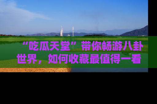 “吃瓜天堂”带你畅游八卦世界，如何收藏最值得一看的趣闻？