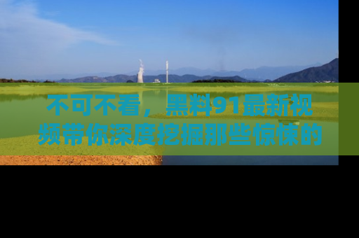 不可不看，黑料91最新视频带你深度挖掘那些惊悚的黑料内幕！