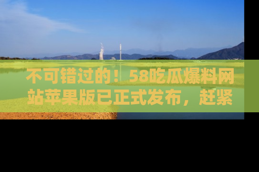 不可错过的！58吃瓜爆料网站苹果版已正式发布，赶紧体验！