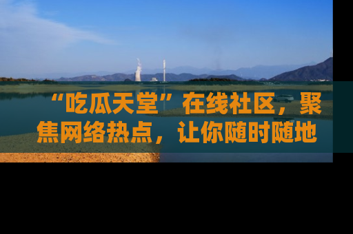 “吃瓜天堂”在线社区，聚焦网络热点，让你随时随地吃瓜不停