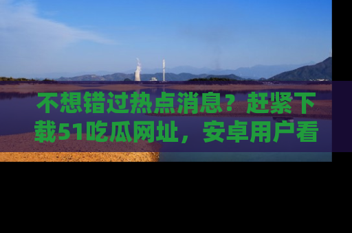 不想错过热点消息？赶紧下载51吃瓜网址，安卓用户看这边！