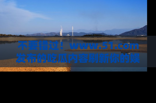 不要错过！www.51.com发布的吃瓜内容刷新你的娱乐认知