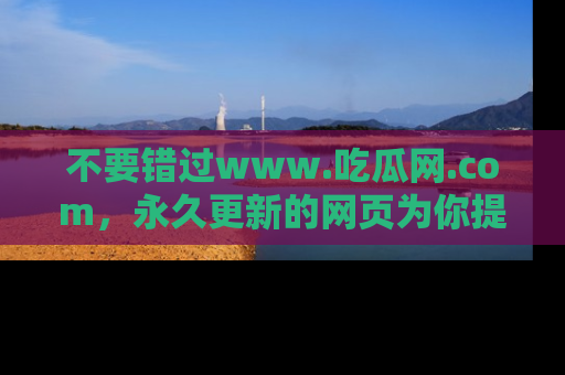 不要错过www.吃瓜网.com，永久更新的网页为你提供吃瓜盛宴！