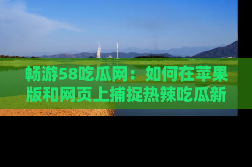 畅游58吃瓜网：如何在苹果版和网页上捕捉热辣吃瓜新闻？