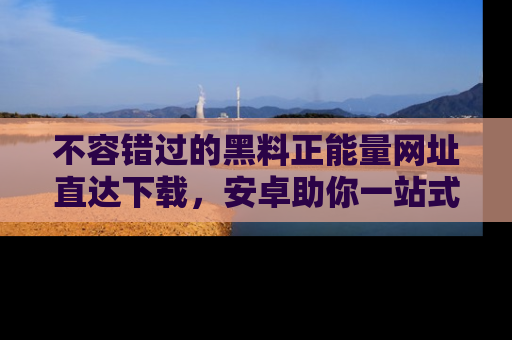 不容错过的黑料正能量网址直达下载，安卓助你一站式吃瓜体验！