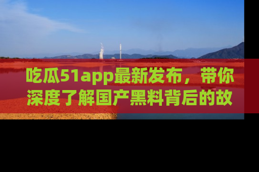 吃瓜51app最新发布，带你深度了解国产黑料背后的故事！