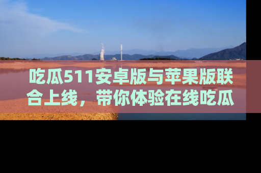 吃瓜511安卓版与苹果版联合上线，带你体验在线吃瓜新天地