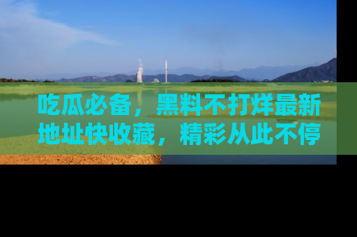 吃瓜必备，黑料不打烊最新地址快收藏，精彩从此不停！