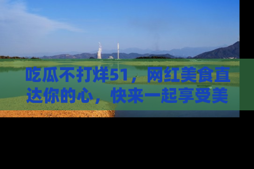 吃瓜不打烊51，网红美食直达你的心，快来一起享受美好时光！