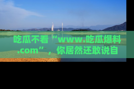 吃瓜不看“www.吃瓜爆料.com”，你居然还敢说自己是吃瓜群众？