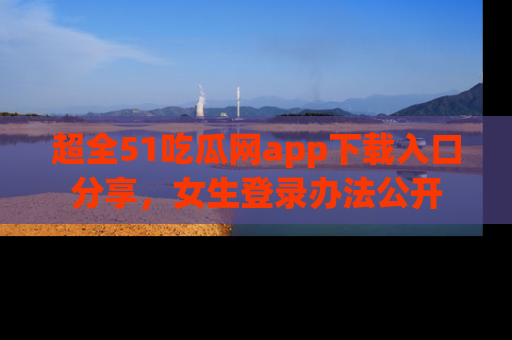 超全51吃瓜网app下载入口分享，女生登录办法公开