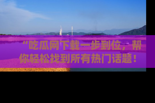 “吃瓜网下载一步到位，帮你轻松找到所有热门话题！”网址：www.chiguaw.com