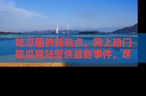 吃瓜圈的新热点，网上热门吃瓜网站聚焦最新事件，尽在吃瓜网站！