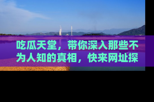 吃瓜天堂，带你深入那些不为人知的真相，快来网址探索吧！