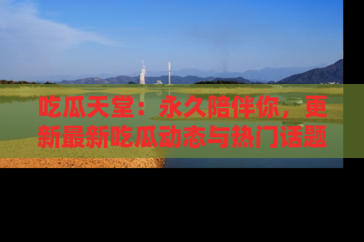 吃瓜天堂：永久陪伴你，更新最新吃瓜动态与热门话题