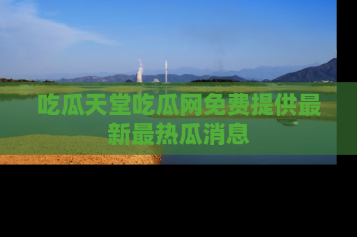 吃瓜天堂吃瓜网免费提供最新最热瓜消息