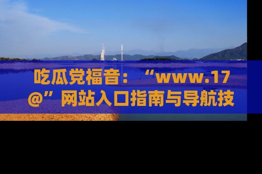 吃瓜党福音：“www.17@”网站入口指南与导航技巧全解析