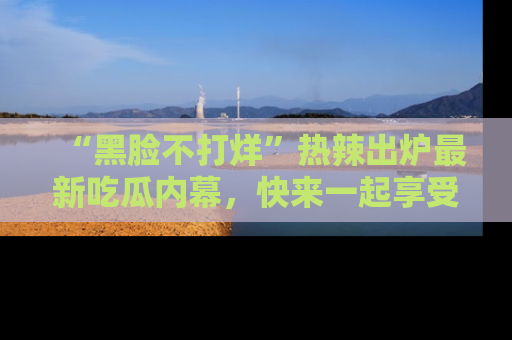 “黑脸不打烊”热辣出炉最新吃瓜内幕，快来一起享受这份乐趣吧！