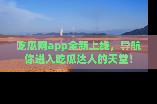 吃瓜网app全新上线，导航你进入吃瓜达人的天堂！