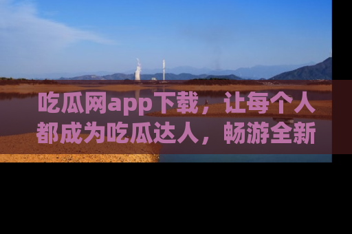 吃瓜网app下载，让每个人都成为吃瓜达人，畅游全新网页！