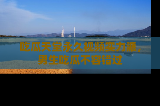 吃瓜天堂永久视频实力派，男生吃瓜不容错过