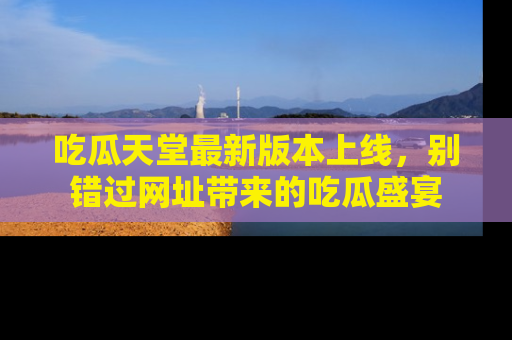 吃瓜天堂最新版本上线，别错过网址带来的吃瓜盛宴