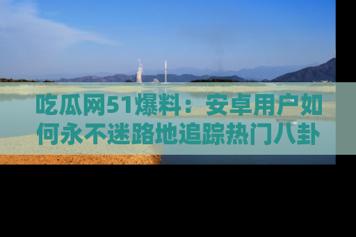 吃瓜网51爆料：安卓用户如何永不迷路地追踪热门八卦信息