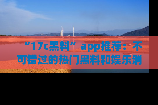 “17c黑料”app推荐：不可错过的热门黑料和娱乐消息