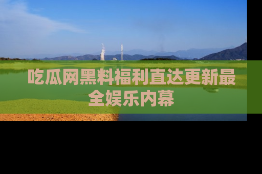 吃瓜网黑料福利直达更新最全娱乐内幕