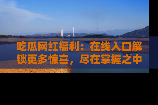 吃瓜网红福利：在线入口解锁更多惊喜，尽在掌握之中