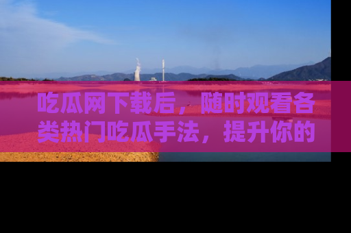 吃瓜网下载后，随时观看各类热门吃瓜手法，提升你的社交技能！
