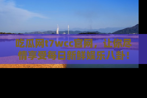 吃瓜网t7wcc官网，让你尽情享受每日新鲜娱乐八卦！