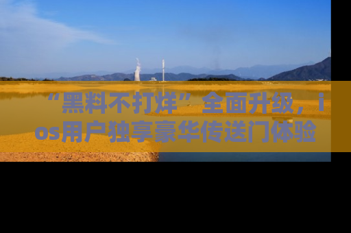 “黑料不打烊”全面升级，ios用户独享豪华传送门体验！