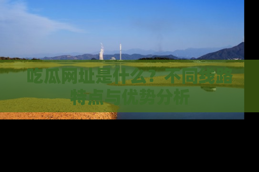 吃瓜网址是什么？不同线路特点与优势分析