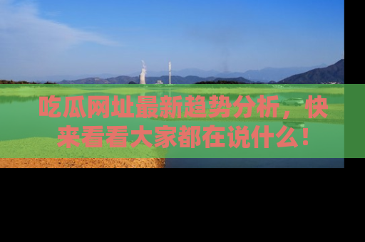 吃瓜网址最新趋势分析，快来看看大家都在说什么！