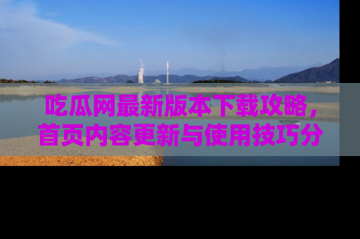 吃瓜网最新版本下载攻略，首页内容更新与使用技巧分享