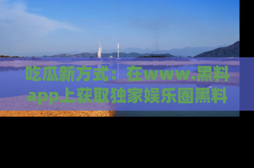 吃瓜新方式：在www.黑料app上获取独家娱乐圈黑料信息