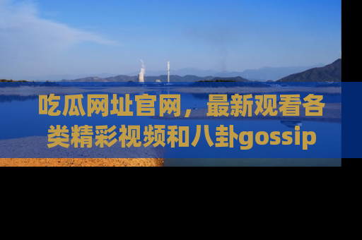 吃瓜网址官网，最新观看各类精彩视频和八卦gossip
