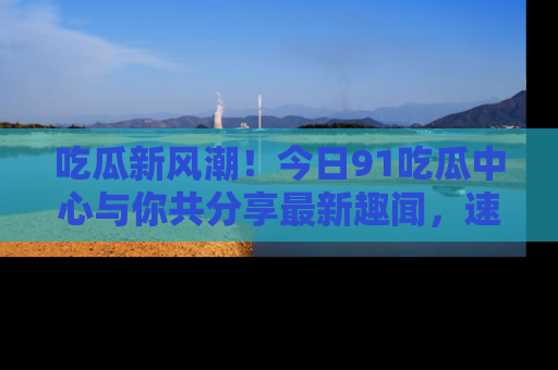 吃瓜新风潮！今日91吃瓜中心与你共分享最新趣闻，速来点击入口看看吧！