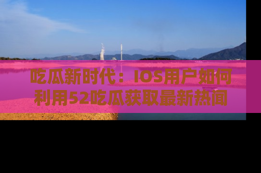 吃瓜新时代：IOS用户如何利用52吃瓜获取最新热闻