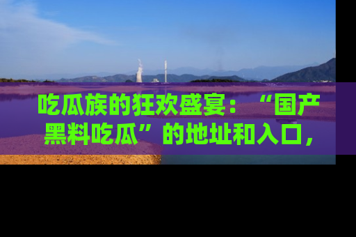 吃瓜族的狂欢盛宴：“国产黑料吃瓜”的地址和入口，让你尽情享受流行文化！